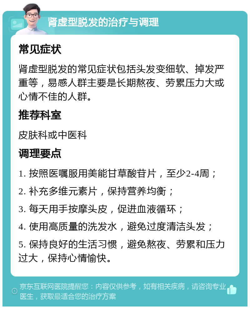 肾虚型脱发的治疗与调理 常见症状 肾虚型脱发的常见症状包括头发变细软、掉发严重等，易感人群主要是长期熬夜、劳累压力大或心情不佳的人群。 推荐科室 皮肤科或中医科 调理要点 1. 按照医嘱服用美能甘草酸苷片，至少2-4周； 2. 补充多维元素片，保持营养均衡； 3. 每天用手按摩头皮，促进血液循环； 4. 使用高质量的洗发水，避免过度清洁头发； 5. 保持良好的生活习惯，避免熬夜、劳累和压力过大，保持心情愉快。