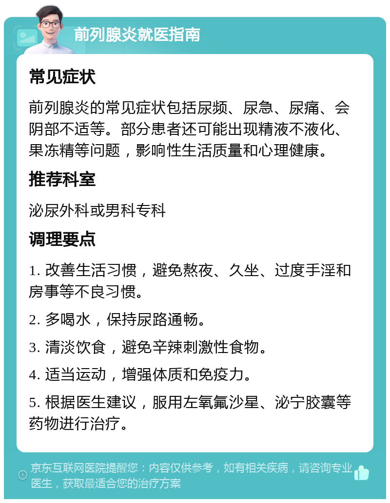 前列腺炎就医指南 常见症状 前列腺炎的常见症状包括尿频、尿急、尿痛、会阴部不适等。部分患者还可能出现精液不液化、果冻精等问题，影响性生活质量和心理健康。 推荐科室 泌尿外科或男科专科 调理要点 1. 改善生活习惯，避免熬夜、久坐、过度手淫和房事等不良习惯。 2. 多喝水，保持尿路通畅。 3. 清淡饮食，避免辛辣刺激性食物。 4. 适当运动，增强体质和免疫力。 5. 根据医生建议，服用左氧氟沙星、泌宁胶囊等药物进行治疗。