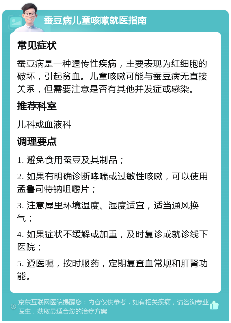 蚕豆病儿童咳嗽就医指南 常见症状 蚕豆病是一种遗传性疾病，主要表现为红细胞的破坏，引起贫血。儿童咳嗽可能与蚕豆病无直接关系，但需要注意是否有其他并发症或感染。 推荐科室 儿科或血液科 调理要点 1. 避免食用蚕豆及其制品； 2. 如果有明确诊断哮喘或过敏性咳嗽，可以使用孟鲁司特钠咀嚼片； 3. 注意屋里环境温度、湿度适宜，适当通风换气； 4. 如果症状不缓解或加重，及时复诊或就诊线下医院； 5. 遵医嘱，按时服药，定期复查血常规和肝肾功能。