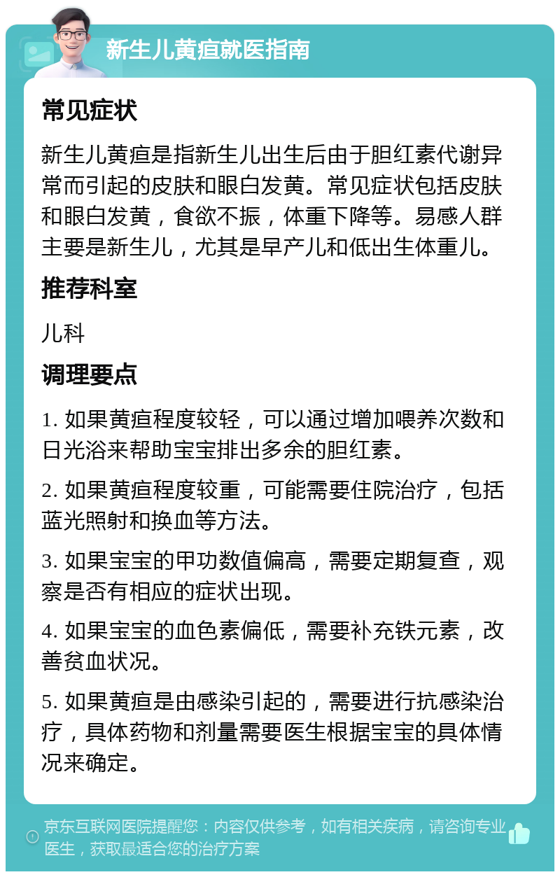 新生儿黄疸就医指南 常见症状 新生儿黄疸是指新生儿出生后由于胆红素代谢异常而引起的皮肤和眼白发黄。常见症状包括皮肤和眼白发黄，食欲不振，体重下降等。易感人群主要是新生儿，尤其是早产儿和低出生体重儿。 推荐科室 儿科 调理要点 1. 如果黄疸程度较轻，可以通过增加喂养次数和日光浴来帮助宝宝排出多余的胆红素。 2. 如果黄疸程度较重，可能需要住院治疗，包括蓝光照射和换血等方法。 3. 如果宝宝的甲功数值偏高，需要定期复查，观察是否有相应的症状出现。 4. 如果宝宝的血色素偏低，需要补充铁元素，改善贫血状况。 5. 如果黄疸是由感染引起的，需要进行抗感染治疗，具体药物和剂量需要医生根据宝宝的具体情况来确定。