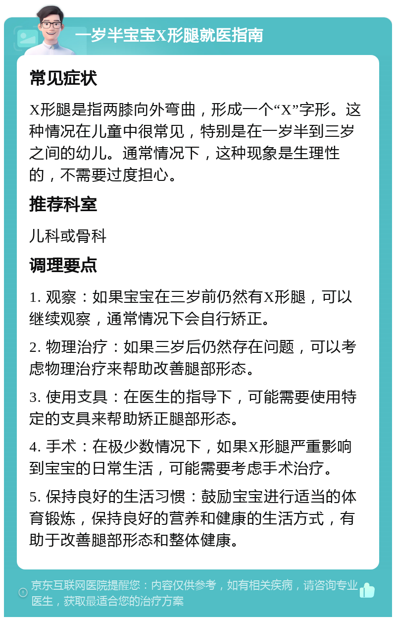 一岁半宝宝X形腿就医指南 常见症状 X形腿是指两膝向外弯曲，形成一个“X”字形。这种情况在儿童中很常见，特别是在一岁半到三岁之间的幼儿。通常情况下，这种现象是生理性的，不需要过度担心。 推荐科室 儿科或骨科 调理要点 1. 观察：如果宝宝在三岁前仍然有X形腿，可以继续观察，通常情况下会自行矫正。 2. 物理治疗：如果三岁后仍然存在问题，可以考虑物理治疗来帮助改善腿部形态。 3. 使用支具：在医生的指导下，可能需要使用特定的支具来帮助矫正腿部形态。 4. 手术：在极少数情况下，如果X形腿严重影响到宝宝的日常生活，可能需要考虑手术治疗。 5. 保持良好的生活习惯：鼓励宝宝进行适当的体育锻炼，保持良好的营养和健康的生活方式，有助于改善腿部形态和整体健康。