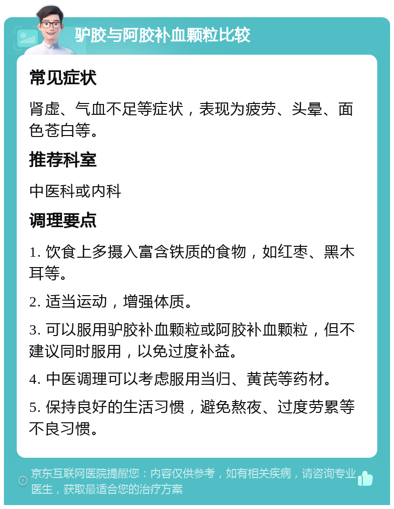 驴胶与阿胶补血颗粒比较 常见症状 肾虚、气血不足等症状，表现为疲劳、头晕、面色苍白等。 推荐科室 中医科或内科 调理要点 1. 饮食上多摄入富含铁质的食物，如红枣、黑木耳等。 2. 适当运动，增强体质。 3. 可以服用驴胶补血颗粒或阿胶补血颗粒，但不建议同时服用，以免过度补益。 4. 中医调理可以考虑服用当归、黄芪等药材。 5. 保持良好的生活习惯，避免熬夜、过度劳累等不良习惯。