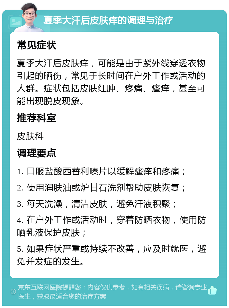 夏季大汗后皮肤痒的调理与治疗 常见症状 夏季大汗后皮肤痒，可能是由于紫外线穿透衣物引起的晒伤，常见于长时间在户外工作或活动的人群。症状包括皮肤红肿、疼痛、瘙痒，甚至可能出现脱皮现象。 推荐科室 皮肤科 调理要点 1. 口服盐酸西替利嗪片以缓解瘙痒和疼痛； 2. 使用润肤油或炉甘石洗剂帮助皮肤恢复； 3. 每天洗澡，清洁皮肤，避免汗液积聚； 4. 在户外工作或活动时，穿着防晒衣物，使用防晒乳液保护皮肤； 5. 如果症状严重或持续不改善，应及时就医，避免并发症的发生。