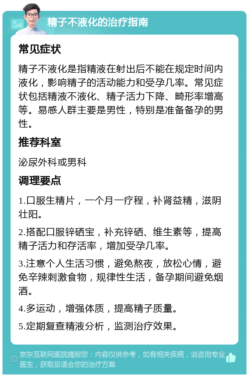 精子不液化的治疗指南 常见症状 精子不液化是指精液在射出后不能在规定时间内液化，影响精子的活动能力和受孕几率。常见症状包括精液不液化、精子活力下降、畸形率增高等。易感人群主要是男性，特别是准备备孕的男性。 推荐科室 泌尿外科或男科 调理要点 1.口服生精片，一个月一疗程，补肾益精，滋阴壮阳。 2.搭配口服锌硒宝，补充锌硒、维生素等，提高精子活力和存活率，增加受孕几率。 3.注意个人生活习惯，避免熬夜，放松心情，避免辛辣刺激食物，规律性生活，备孕期间避免烟酒。 4.多运动，增强体质，提高精子质量。 5.定期复查精液分析，监测治疗效果。