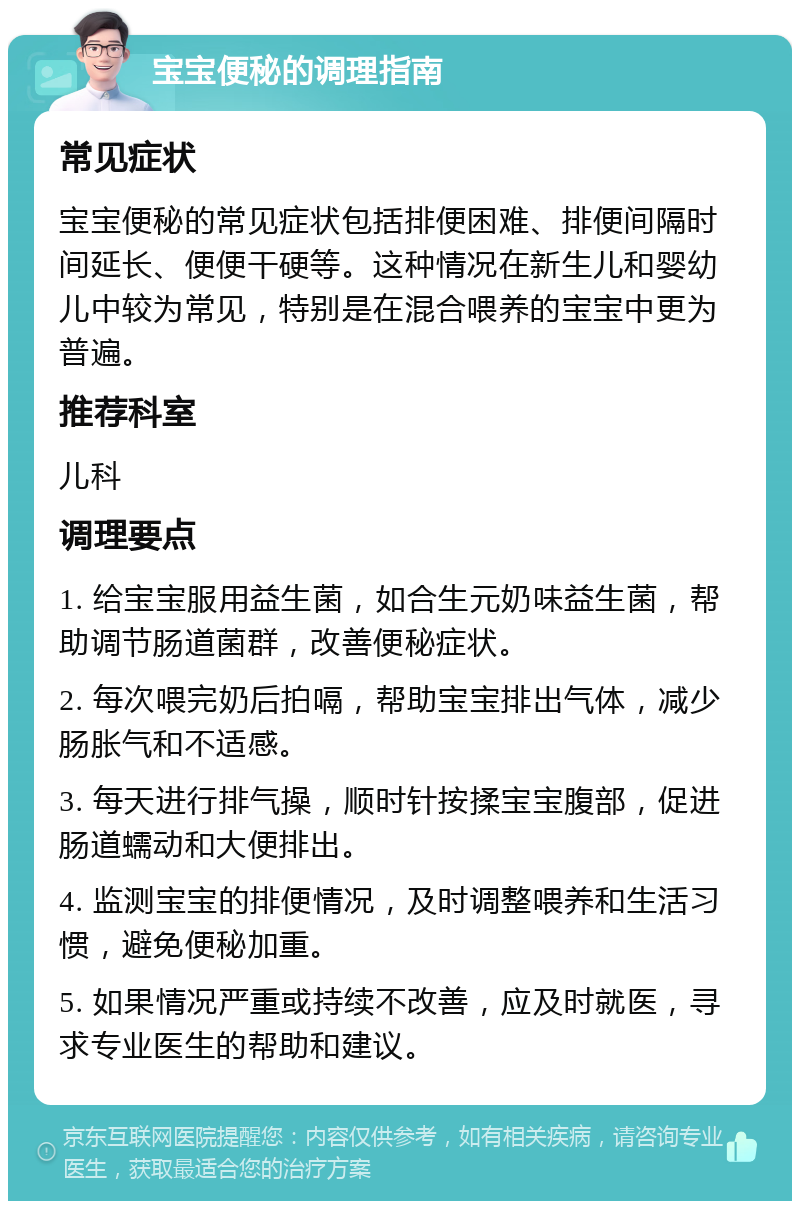 宝宝便秘的调理指南 常见症状 宝宝便秘的常见症状包括排便困难、排便间隔时间延长、便便干硬等。这种情况在新生儿和婴幼儿中较为常见，特别是在混合喂养的宝宝中更为普遍。 推荐科室 儿科 调理要点 1. 给宝宝服用益生菌，如合生元奶味益生菌，帮助调节肠道菌群，改善便秘症状。 2. 每次喂完奶后拍嗝，帮助宝宝排出气体，减少肠胀气和不适感。 3. 每天进行排气操，顺时针按揉宝宝腹部，促进肠道蠕动和大便排出。 4. 监测宝宝的排便情况，及时调整喂养和生活习惯，避免便秘加重。 5. 如果情况严重或持续不改善，应及时就医，寻求专业医生的帮助和建议。