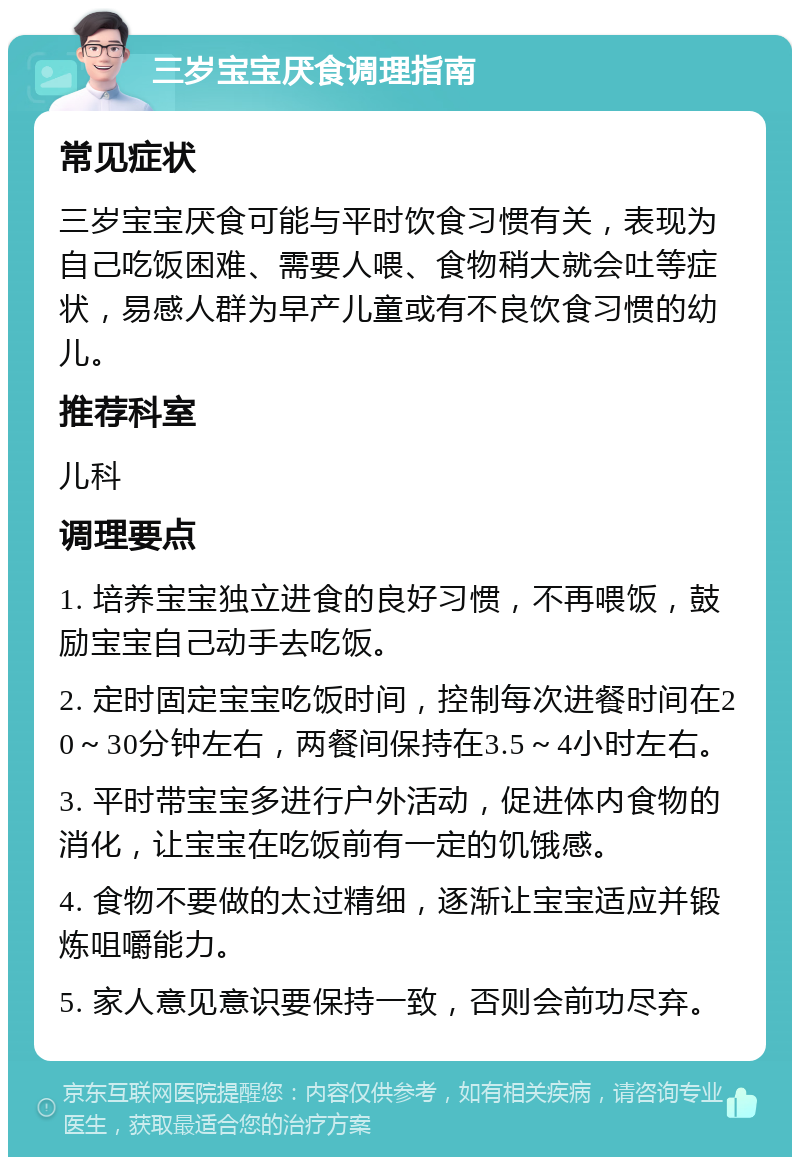 三岁宝宝厌食调理指南 常见症状 三岁宝宝厌食可能与平时饮食习惯有关，表现为自己吃饭困难、需要人喂、食物稍大就会吐等症状，易感人群为早产儿童或有不良饮食习惯的幼儿。 推荐科室 儿科 调理要点 1. 培养宝宝独立进食的良好习惯，不再喂饭，鼓励宝宝自己动手去吃饭。 2. 定时固定宝宝吃饭时间，控制每次进餐时间在20～30分钟左右，两餐间保持在3.5～4小时左右。 3. 平时带宝宝多进行户外活动，促进体内食物的消化，让宝宝在吃饭前有一定的饥饿感。 4. 食物不要做的太过精细，逐渐让宝宝适应并锻炼咀嚼能力。 5. 家人意见意识要保持一致，否则会前功尽弃。