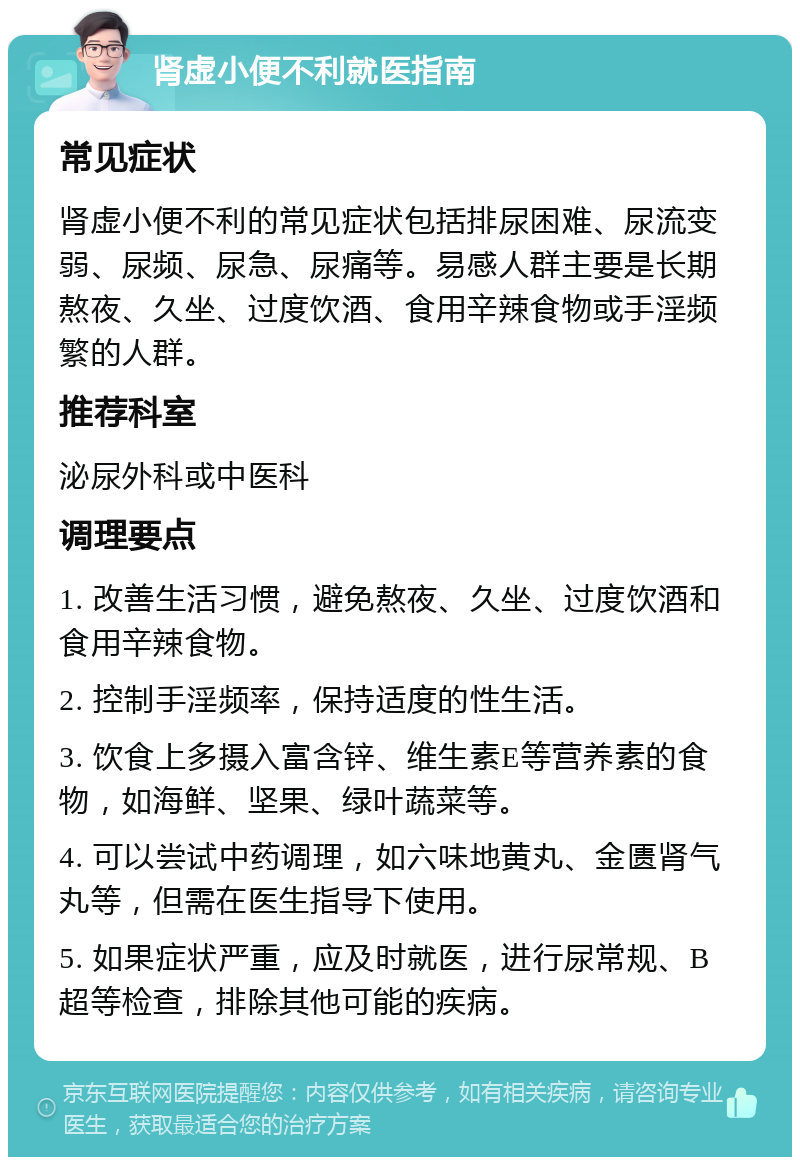 肾虚小便不利就医指南 常见症状 肾虚小便不利的常见症状包括排尿困难、尿流变弱、尿频、尿急、尿痛等。易感人群主要是长期熬夜、久坐、过度饮酒、食用辛辣食物或手淫频繁的人群。 推荐科室 泌尿外科或中医科 调理要点 1. 改善生活习惯，避免熬夜、久坐、过度饮酒和食用辛辣食物。 2. 控制手淫频率，保持适度的性生活。 3. 饮食上多摄入富含锌、维生素E等营养素的食物，如海鲜、坚果、绿叶蔬菜等。 4. 可以尝试中药调理，如六味地黄丸、金匮肾气丸等，但需在医生指导下使用。 5. 如果症状严重，应及时就医，进行尿常规、B超等检查，排除其他可能的疾病。