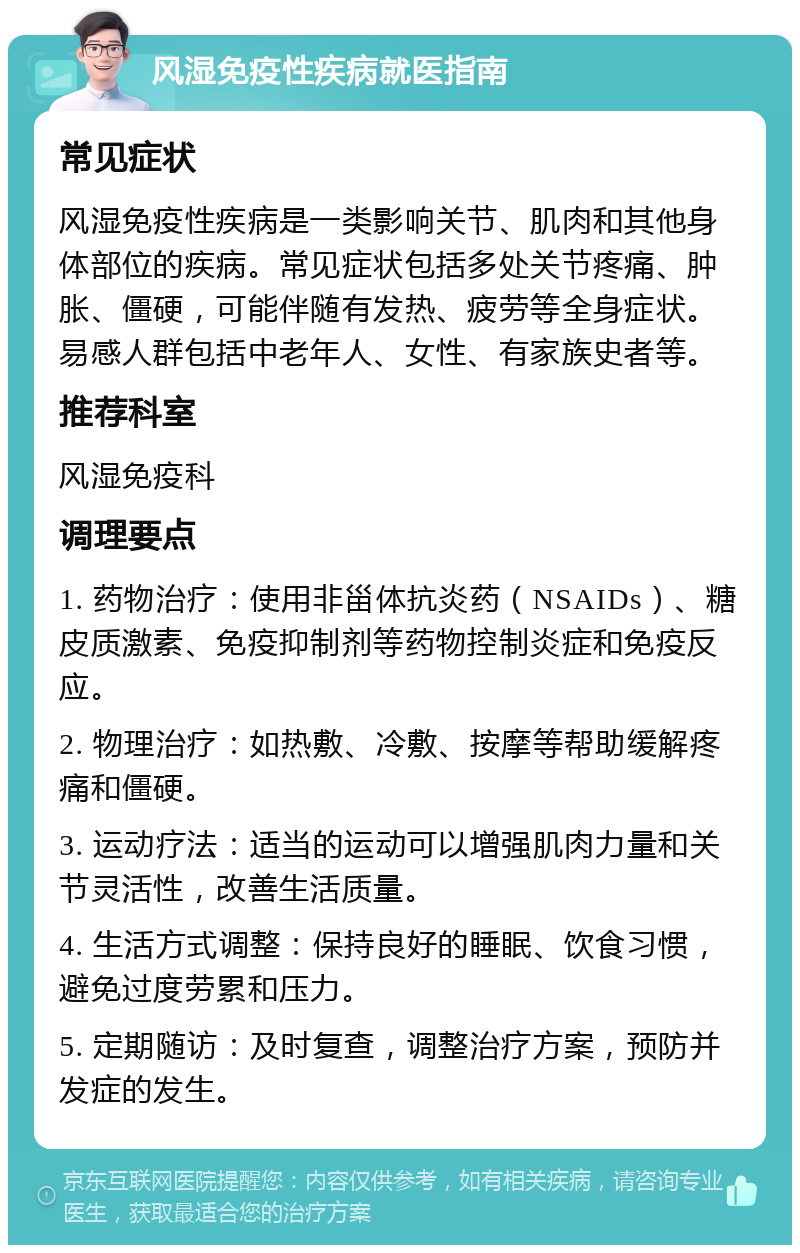 风湿免疫性疾病就医指南 常见症状 风湿免疫性疾病是一类影响关节、肌肉和其他身体部位的疾病。常见症状包括多处关节疼痛、肿胀、僵硬，可能伴随有发热、疲劳等全身症状。易感人群包括中老年人、女性、有家族史者等。 推荐科室 风湿免疫科 调理要点 1. 药物治疗：使用非甾体抗炎药（NSAIDs）、糖皮质激素、免疫抑制剂等药物控制炎症和免疫反应。 2. 物理治疗：如热敷、冷敷、按摩等帮助缓解疼痛和僵硬。 3. 运动疗法：适当的运动可以增强肌肉力量和关节灵活性，改善生活质量。 4. 生活方式调整：保持良好的睡眠、饮食习惯，避免过度劳累和压力。 5. 定期随访：及时复查，调整治疗方案，预防并发症的发生。