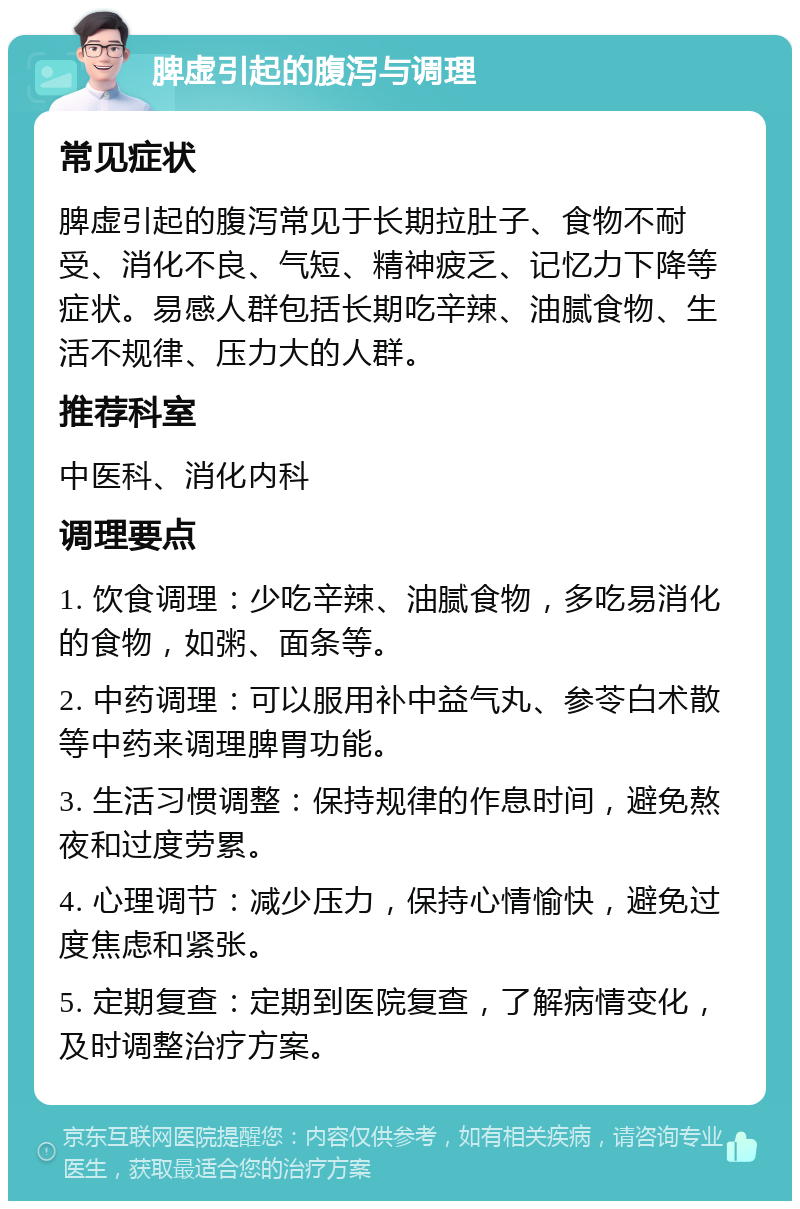 脾虚引起的腹泻与调理 常见症状 脾虚引起的腹泻常见于长期拉肚子、食物不耐受、消化不良、气短、精神疲乏、记忆力下降等症状。易感人群包括长期吃辛辣、油腻食物、生活不规律、压力大的人群。 推荐科室 中医科、消化内科 调理要点 1. 饮食调理：少吃辛辣、油腻食物，多吃易消化的食物，如粥、面条等。 2. 中药调理：可以服用补中益气丸、参苓白术散等中药来调理脾胃功能。 3. 生活习惯调整：保持规律的作息时间，避免熬夜和过度劳累。 4. 心理调节：减少压力，保持心情愉快，避免过度焦虑和紧张。 5. 定期复查：定期到医院复查，了解病情变化，及时调整治疗方案。