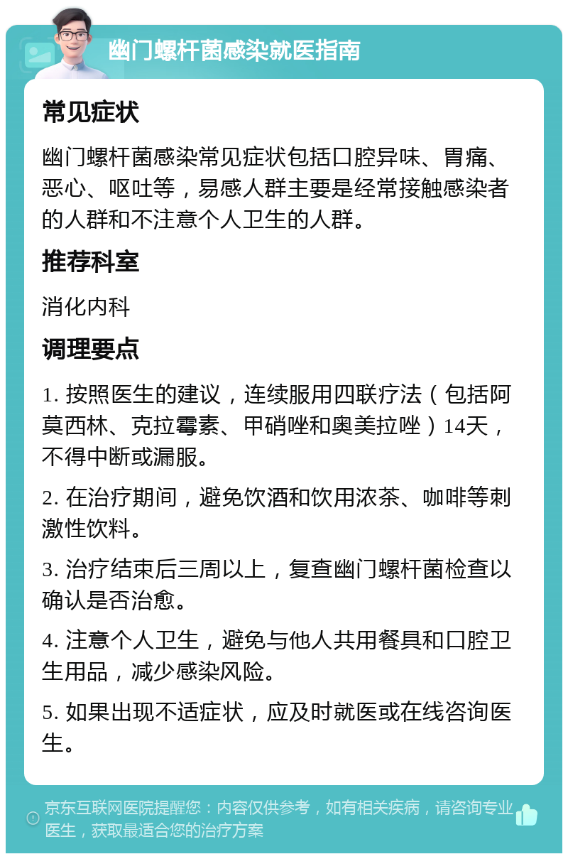 幽门螺杆菌感染就医指南 常见症状 幽门螺杆菌感染常见症状包括口腔异味、胃痛、恶心、呕吐等，易感人群主要是经常接触感染者的人群和不注意个人卫生的人群。 推荐科室 消化内科 调理要点 1. 按照医生的建议，连续服用四联疗法（包括阿莫西林、克拉霉素、甲硝唑和奥美拉唑）14天，不得中断或漏服。 2. 在治疗期间，避免饮酒和饮用浓茶、咖啡等刺激性饮料。 3. 治疗结束后三周以上，复查幽门螺杆菌检查以确认是否治愈。 4. 注意个人卫生，避免与他人共用餐具和口腔卫生用品，减少感染风险。 5. 如果出现不适症状，应及时就医或在线咨询医生。