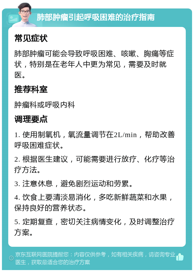 肺部肿瘤引起呼吸困难的治疗指南 常见症状 肺部肿瘤可能会导致呼吸困难、咳嗽、胸痛等症状，特别是在老年人中更为常见，需要及时就医。 推荐科室 肿瘤科或呼吸内科 调理要点 1. 使用制氧机，氧流量调节在2L/min，帮助改善呼吸困难症状。 2. 根据医生建议，可能需要进行放疗、化疗等治疗方法。 3. 注意休息，避免剧烈运动和劳累。 4. 饮食上要清淡易消化，多吃新鲜蔬菜和水果，保持良好的营养状态。 5. 定期复查，密切关注病情变化，及时调整治疗方案。