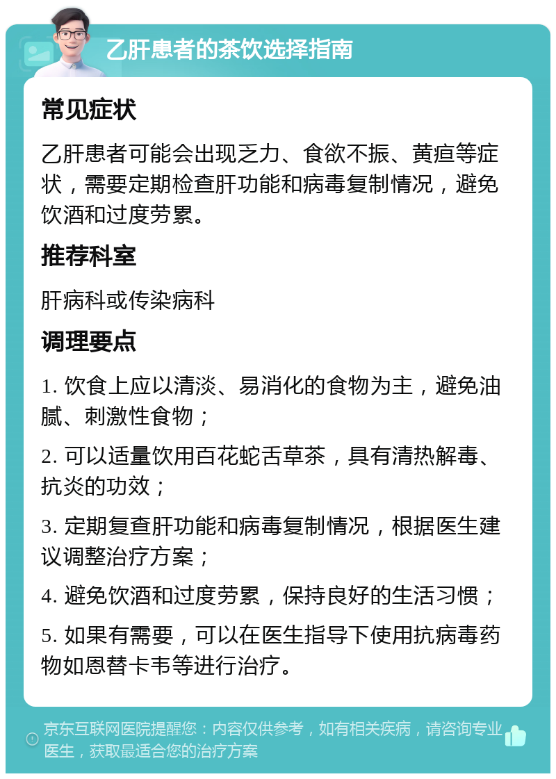 乙肝患者的茶饮选择指南 常见症状 乙肝患者可能会出现乏力、食欲不振、黄疸等症状，需要定期检查肝功能和病毒复制情况，避免饮酒和过度劳累。 推荐科室 肝病科或传染病科 调理要点 1. 饮食上应以清淡、易消化的食物为主，避免油腻、刺激性食物； 2. 可以适量饮用百花蛇舌草茶，具有清热解毒、抗炎的功效； 3. 定期复查肝功能和病毒复制情况，根据医生建议调整治疗方案； 4. 避免饮酒和过度劳累，保持良好的生活习惯； 5. 如果有需要，可以在医生指导下使用抗病毒药物如恩替卡韦等进行治疗。