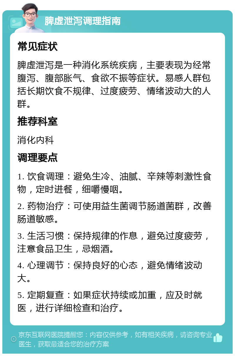 脾虚泄泻调理指南 常见症状 脾虚泄泻是一种消化系统疾病，主要表现为经常腹泻、腹部胀气、食欲不振等症状。易感人群包括长期饮食不规律、过度疲劳、情绪波动大的人群。 推荐科室 消化内科 调理要点 1. 饮食调理：避免生冷、油腻、辛辣等刺激性食物，定时进餐，细嚼慢咽。 2. 药物治疗：可使用益生菌调节肠道菌群，改善肠道敏感。 3. 生活习惯：保持规律的作息，避免过度疲劳，注意食品卫生，忌烟酒。 4. 心理调节：保持良好的心态，避免情绪波动大。 5. 定期复查：如果症状持续或加重，应及时就医，进行详细检查和治疗。