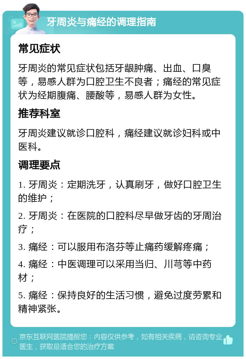 牙周炎与痛经的调理指南 常见症状 牙周炎的常见症状包括牙龈肿痛、出血、口臭等，易感人群为口腔卫生不良者；痛经的常见症状为经期腹痛、腰酸等，易感人群为女性。 推荐科室 牙周炎建议就诊口腔科，痛经建议就诊妇科或中医科。 调理要点 1. 牙周炎：定期洗牙，认真刷牙，做好口腔卫生的维护； 2. 牙周炎：在医院的口腔科尽早做牙齿的牙周治疗； 3. 痛经：可以服用布洛芬等止痛药缓解疼痛； 4. 痛经：中医调理可以采用当归、川芎等中药材； 5. 痛经：保持良好的生活习惯，避免过度劳累和精神紧张。