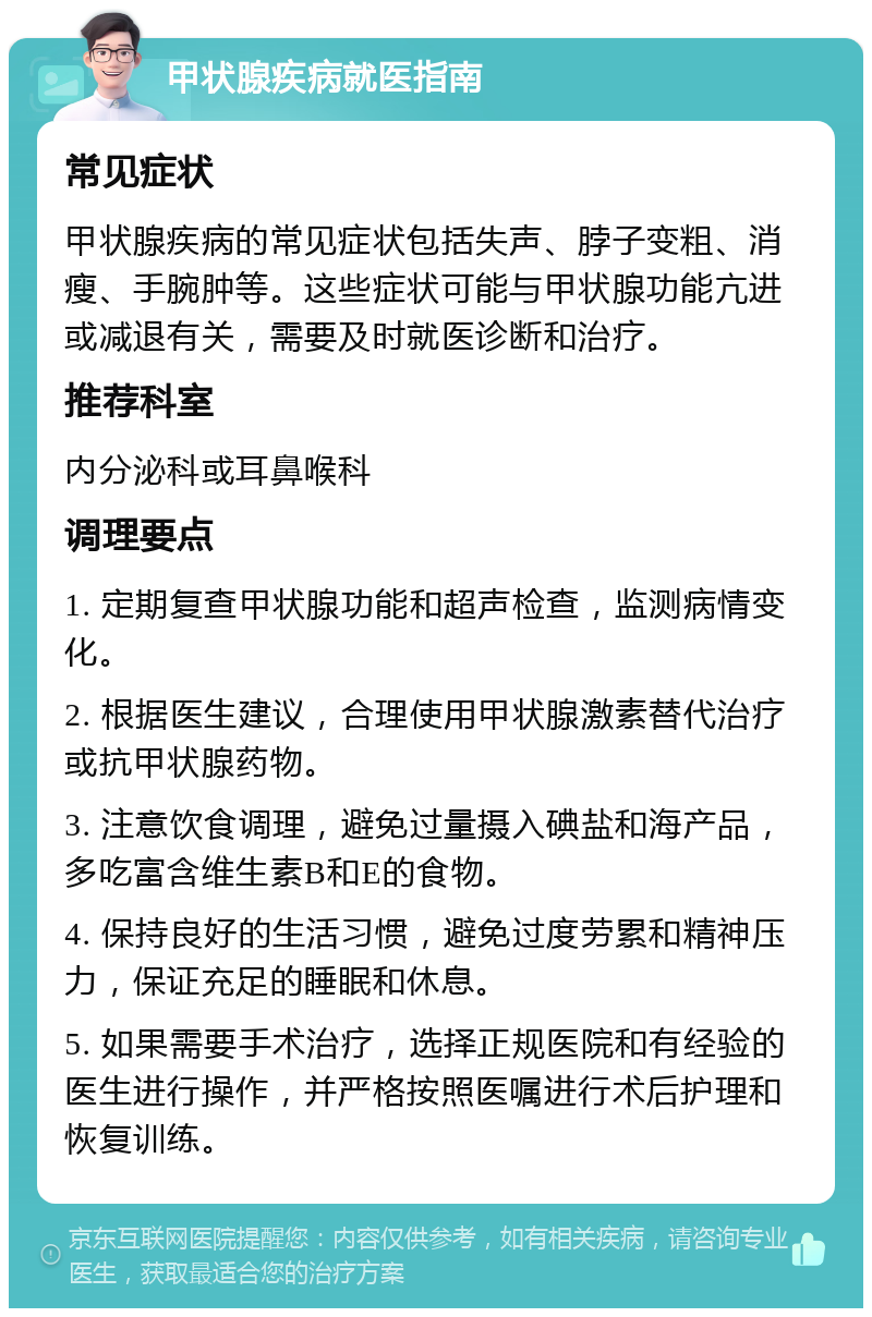 甲状腺疾病就医指南 常见症状 甲状腺疾病的常见症状包括失声、脖子变粗、消瘦、手腕肿等。这些症状可能与甲状腺功能亢进或减退有关，需要及时就医诊断和治疗。 推荐科室 内分泌科或耳鼻喉科 调理要点 1. 定期复查甲状腺功能和超声检查，监测病情变化。 2. 根据医生建议，合理使用甲状腺激素替代治疗或抗甲状腺药物。 3. 注意饮食调理，避免过量摄入碘盐和海产品，多吃富含维生素B和E的食物。 4. 保持良好的生活习惯，避免过度劳累和精神压力，保证充足的睡眠和休息。 5. 如果需要手术治疗，选择正规医院和有经验的医生进行操作，并严格按照医嘱进行术后护理和恢复训练。