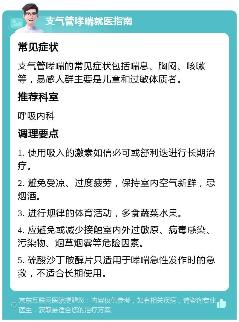 支气管哮喘就医指南 常见症状 支气管哮喘的常见症状包括喘息、胸闷、咳嗽等，易感人群主要是儿童和过敏体质者。 推荐科室 呼吸内科 调理要点 1. 使用吸入的激素如信必可或舒利迭进行长期治疗。 2. 避免受凉、过度疲劳，保持室内空气新鲜，忌烟酒。 3. 进行规律的体育活动，多食蔬菜水果。 4. 应避免或减少接触室内外过敏原、病毒感染、污染物、烟草烟雾等危险因素。 5. 硫酸沙丁胺醇片只适用于哮喘急性发作时的急救，不适合长期使用。