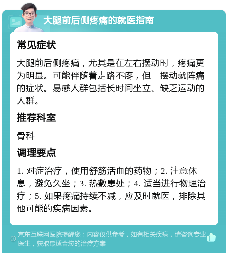 大腿前后侧疼痛的就医指南 常见症状 大腿前后侧疼痛，尤其是在左右摆动时，疼痛更为明显。可能伴随着走路不疼，但一摆动就阵痛的症状。易感人群包括长时间坐立、缺乏运动的人群。 推荐科室 骨科 调理要点 1. 对症治疗，使用舒筋活血的药物；2. 注意休息，避免久坐；3. 热敷患处；4. 适当进行物理治疗；5. 如果疼痛持续不减，应及时就医，排除其他可能的疾病因素。