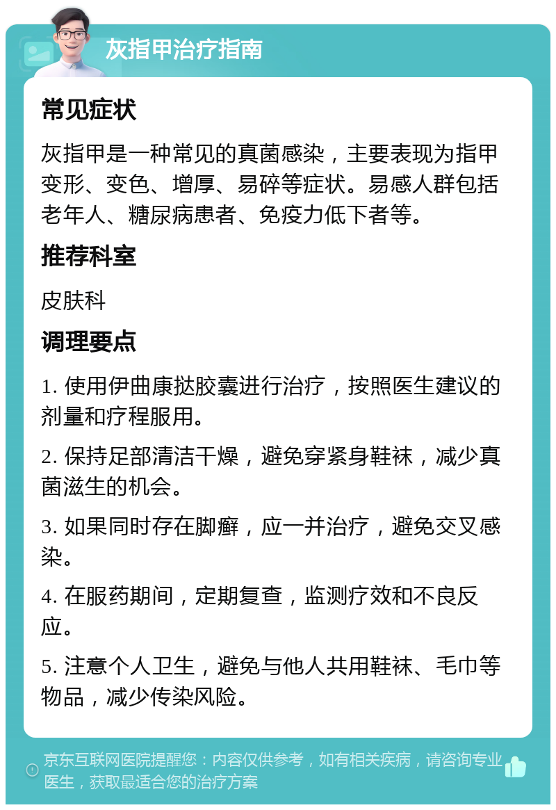 灰指甲治疗指南 常见症状 灰指甲是一种常见的真菌感染，主要表现为指甲变形、变色、增厚、易碎等症状。易感人群包括老年人、糖尿病患者、免疫力低下者等。 推荐科室 皮肤科 调理要点 1. 使用伊曲康挞胶囊进行治疗，按照医生建议的剂量和疗程服用。 2. 保持足部清洁干燥，避免穿紧身鞋袜，减少真菌滋生的机会。 3. 如果同时存在脚癣，应一并治疗，避免交叉感染。 4. 在服药期间，定期复查，监测疗效和不良反应。 5. 注意个人卫生，避免与他人共用鞋袜、毛巾等物品，减少传染风险。