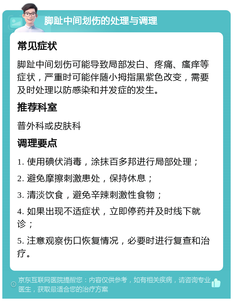 脚趾中间划伤的处理与调理 常见症状 脚趾中间划伤可能导致局部发白、疼痛、瘙痒等症状，严重时可能伴随小拇指黑紫色改变，需要及时处理以防感染和并发症的发生。 推荐科室 普外科或皮肤科 调理要点 1. 使用碘伏消毒，涂抹百多邦进行局部处理； 2. 避免摩擦刺激患处，保持休息； 3. 清淡饮食，避免辛辣刺激性食物； 4. 如果出现不适症状，立即停药并及时线下就诊； 5. 注意观察伤口恢复情况，必要时进行复查和治疗。