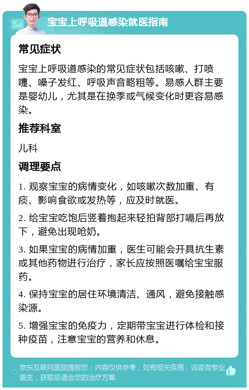 宝宝上呼吸道感染就医指南 常见症状 宝宝上呼吸道感染的常见症状包括咳嗽、打喷嚏、嗓子发红、呼吸声音略粗等。易感人群主要是婴幼儿，尤其是在换季或气候变化时更容易感染。 推荐科室 儿科 调理要点 1. 观察宝宝的病情变化，如咳嗽次数加重、有痰、影响食欲或发热等，应及时就医。 2. 给宝宝吃饱后竖着抱起来轻拍背部打嗝后再放下，避免出现呛奶。 3. 如果宝宝的病情加重，医生可能会开具抗生素或其他药物进行治疗，家长应按照医嘱给宝宝服药。 4. 保持宝宝的居住环境清洁、通风，避免接触感染源。 5. 增强宝宝的免疫力，定期带宝宝进行体检和接种疫苗，注意宝宝的营养和休息。