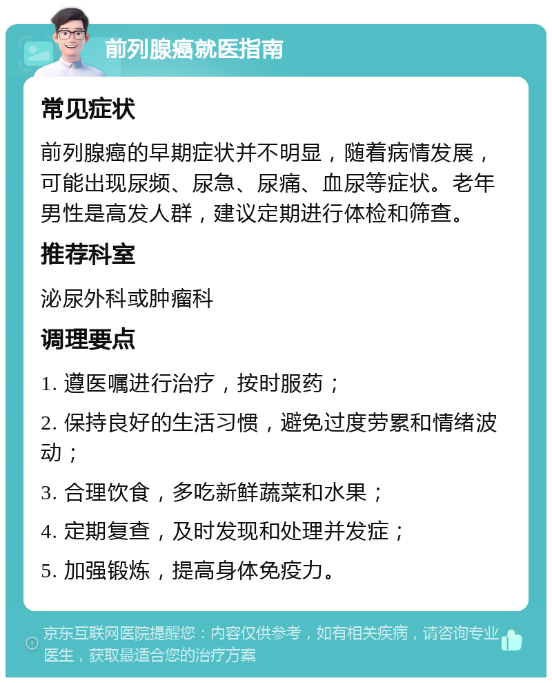 前列腺癌就医指南 常见症状 前列腺癌的早期症状并不明显，随着病情发展，可能出现尿频、尿急、尿痛、血尿等症状。老年男性是高发人群，建议定期进行体检和筛查。 推荐科室 泌尿外科或肿瘤科 调理要点 1. 遵医嘱进行治疗，按时服药； 2. 保持良好的生活习惯，避免过度劳累和情绪波动； 3. 合理饮食，多吃新鲜蔬菜和水果； 4. 定期复查，及时发现和处理并发症； 5. 加强锻炼，提高身体免疫力。