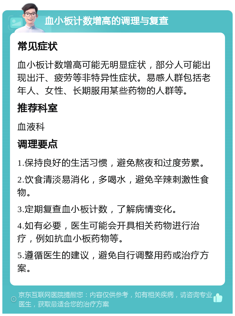 血小板计数增高的调理与复查 常见症状 血小板计数增高可能无明显症状，部分人可能出现出汗、疲劳等非特异性症状。易感人群包括老年人、女性、长期服用某些药物的人群等。 推荐科室 血液科 调理要点 1.保持良好的生活习惯，避免熬夜和过度劳累。 2.饮食清淡易消化，多喝水，避免辛辣刺激性食物。 3.定期复查血小板计数，了解病情变化。 4.如有必要，医生可能会开具相关药物进行治疗，例如抗血小板药物等。 5.遵循医生的建议，避免自行调整用药或治疗方案。