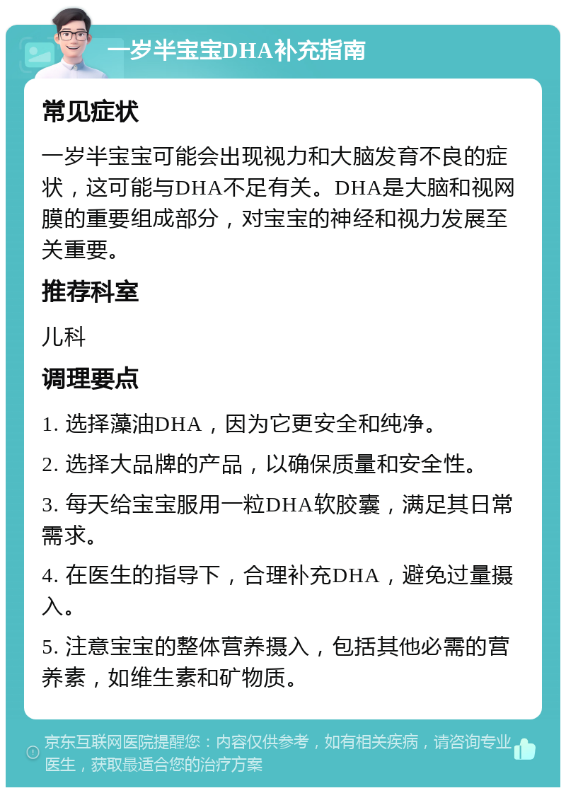 一岁半宝宝DHA补充指南 常见症状 一岁半宝宝可能会出现视力和大脑发育不良的症状，这可能与DHA不足有关。DHA是大脑和视网膜的重要组成部分，对宝宝的神经和视力发展至关重要。 推荐科室 儿科 调理要点 1. 选择藻油DHA，因为它更安全和纯净。 2. 选择大品牌的产品，以确保质量和安全性。 3. 每天给宝宝服用一粒DHA软胶囊，满足其日常需求。 4. 在医生的指导下，合理补充DHA，避免过量摄入。 5. 注意宝宝的整体营养摄入，包括其他必需的营养素，如维生素和矿物质。