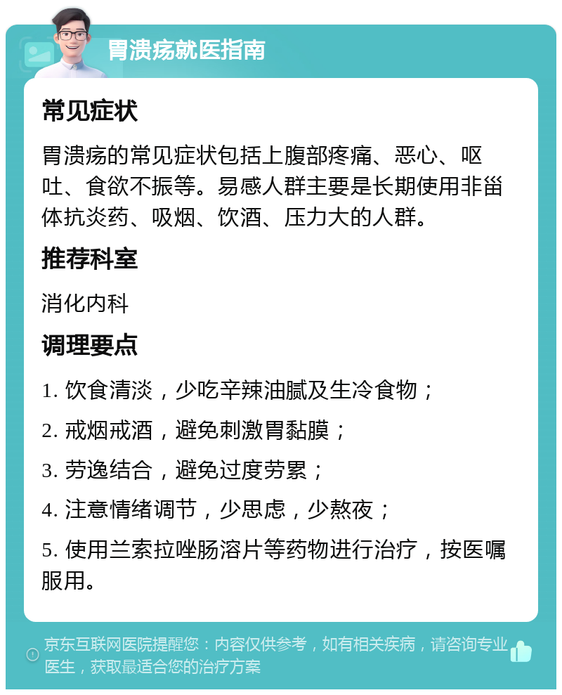 胃溃疡就医指南 常见症状 胃溃疡的常见症状包括上腹部疼痛、恶心、呕吐、食欲不振等。易感人群主要是长期使用非甾体抗炎药、吸烟、饮酒、压力大的人群。 推荐科室 消化内科 调理要点 1. 饮食清淡，少吃辛辣油腻及生冷食物； 2. 戒烟戒酒，避免刺激胃黏膜； 3. 劳逸结合，避免过度劳累； 4. 注意情绪调节，少思虑，少熬夜； 5. 使用兰索拉唑肠溶片等药物进行治疗，按医嘱服用。