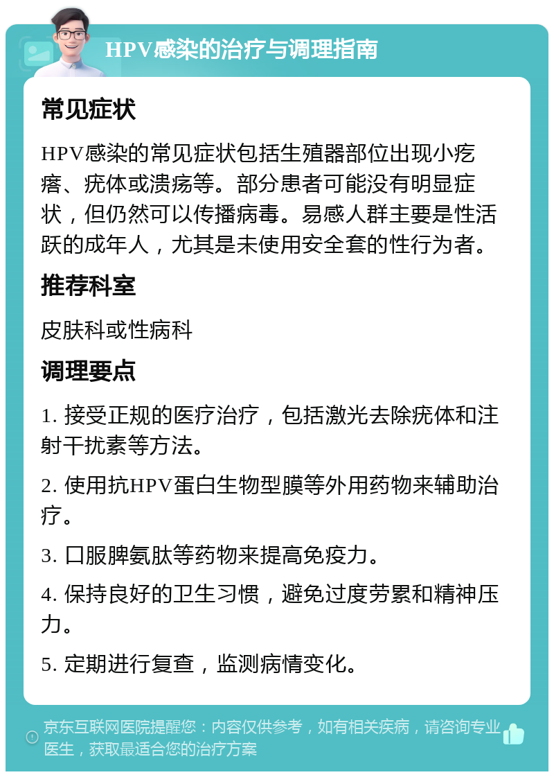 HPV感染的治疗与调理指南 常见症状 HPV感染的常见症状包括生殖器部位出现小疙瘩、疣体或溃疡等。部分患者可能没有明显症状，但仍然可以传播病毒。易感人群主要是性活跃的成年人，尤其是未使用安全套的性行为者。 推荐科室 皮肤科或性病科 调理要点 1. 接受正规的医疗治疗，包括激光去除疣体和注射干扰素等方法。 2. 使用抗HPV蛋白生物型膜等外用药物来辅助治疗。 3. 口服脾氨肽等药物来提高免疫力。 4. 保持良好的卫生习惯，避免过度劳累和精神压力。 5. 定期进行复查，监测病情变化。