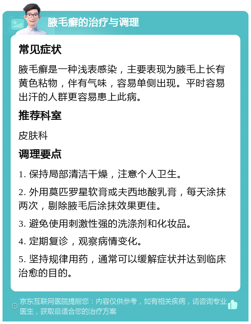 腋毛癣的治疗与调理 常见症状 腋毛癣是一种浅表感染，主要表现为腋毛上长有黄色粘物，伴有气味，容易单侧出现。平时容易出汗的人群更容易患上此病。 推荐科室 皮肤科 调理要点 1. 保持局部清洁干燥，注意个人卫生。 2. 外用莫匹罗星软膏或夫西地酸乳膏，每天涂抹两次，剔除腋毛后涂抹效果更佳。 3. 避免使用刺激性强的洗涤剂和化妆品。 4. 定期复诊，观察病情变化。 5. 坚持规律用药，通常可以缓解症状并达到临床治愈的目的。