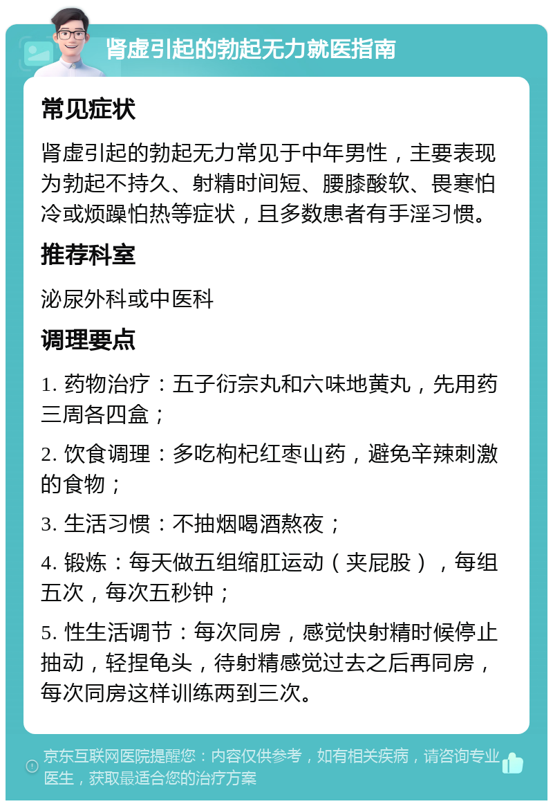 肾虚引起的勃起无力就医指南 常见症状 肾虚引起的勃起无力常见于中年男性，主要表现为勃起不持久、射精时间短、腰膝酸软、畏寒怕冷或烦躁怕热等症状，且多数患者有手淫习惯。 推荐科室 泌尿外科或中医科 调理要点 1. 药物治疗：五子衍宗丸和六味地黄丸，先用药三周各四盒； 2. 饮食调理：多吃枸杞红枣山药，避免辛辣刺激的食物； 3. 生活习惯：不抽烟喝酒熬夜； 4. 锻炼：每天做五组缩肛运动（夹屁股），每组五次，每次五秒钟； 5. 性生活调节：每次同房，感觉快射精时候停止抽动，轻捏龟头，待射精感觉过去之后再同房，每次同房这样训练两到三次。