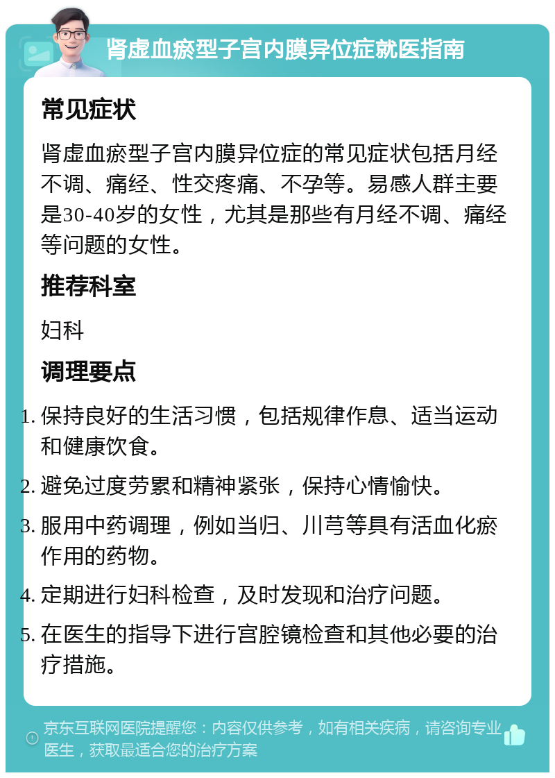 肾虚血瘀型子宫内膜异位症就医指南 常见症状 肾虚血瘀型子宫内膜异位症的常见症状包括月经不调、痛经、性交疼痛、不孕等。易感人群主要是30-40岁的女性，尤其是那些有月经不调、痛经等问题的女性。 推荐科室 妇科 调理要点 保持良好的生活习惯，包括规律作息、适当运动和健康饮食。 避免过度劳累和精神紧张，保持心情愉快。 服用中药调理，例如当归、川芎等具有活血化瘀作用的药物。 定期进行妇科检查，及时发现和治疗问题。 在医生的指导下进行宫腔镜检查和其他必要的治疗措施。