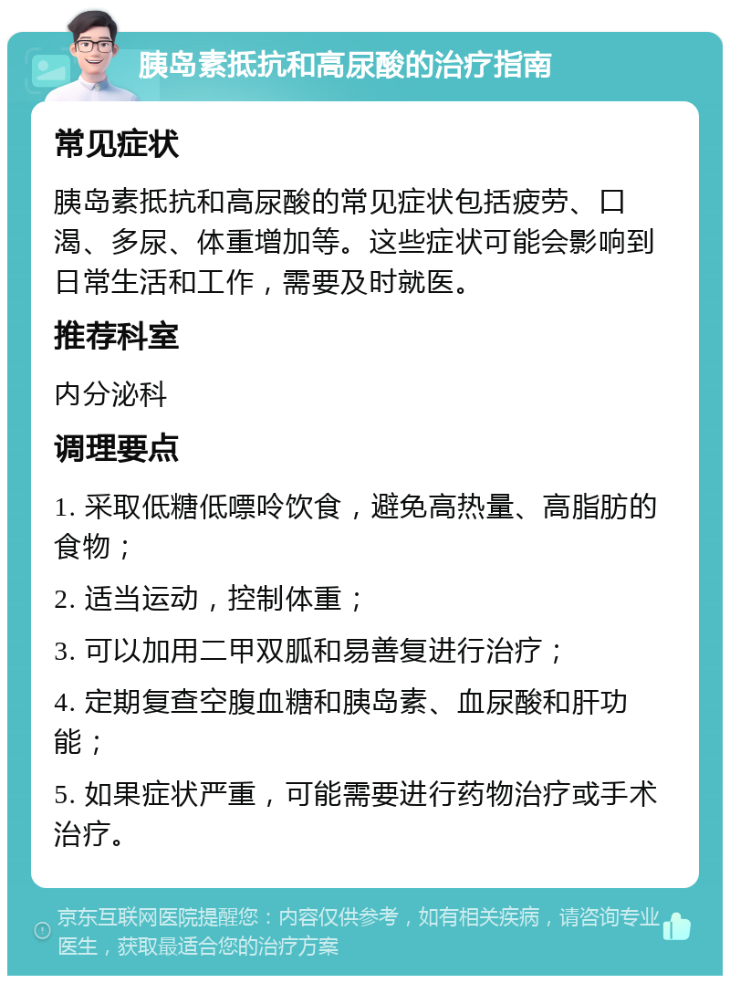 胰岛素抵抗和高尿酸的治疗指南 常见症状 胰岛素抵抗和高尿酸的常见症状包括疲劳、口渴、多尿、体重增加等。这些症状可能会影响到日常生活和工作，需要及时就医。 推荐科室 内分泌科 调理要点 1. 采取低糖低嘌呤饮食，避免高热量、高脂肪的食物； 2. 适当运动，控制体重； 3. 可以加用二甲双胍和易善复进行治疗； 4. 定期复查空腹血糖和胰岛素、血尿酸和肝功能； 5. 如果症状严重，可能需要进行药物治疗或手术治疗。