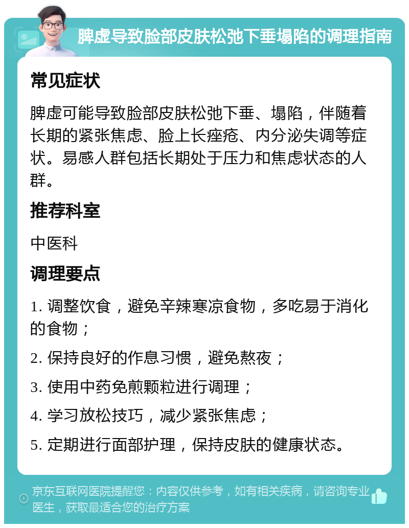 脾虚导致脸部皮肤松弛下垂塌陷的调理指南 常见症状 脾虚可能导致脸部皮肤松弛下垂、塌陷，伴随着长期的紧张焦虑、脸上长痤疮、内分泌失调等症状。易感人群包括长期处于压力和焦虑状态的人群。 推荐科室 中医科 调理要点 1. 调整饮食，避免辛辣寒凉食物，多吃易于消化的食物； 2. 保持良好的作息习惯，避免熬夜； 3. 使用中药免煎颗粒进行调理； 4. 学习放松技巧，减少紧张焦虑； 5. 定期进行面部护理，保持皮肤的健康状态。