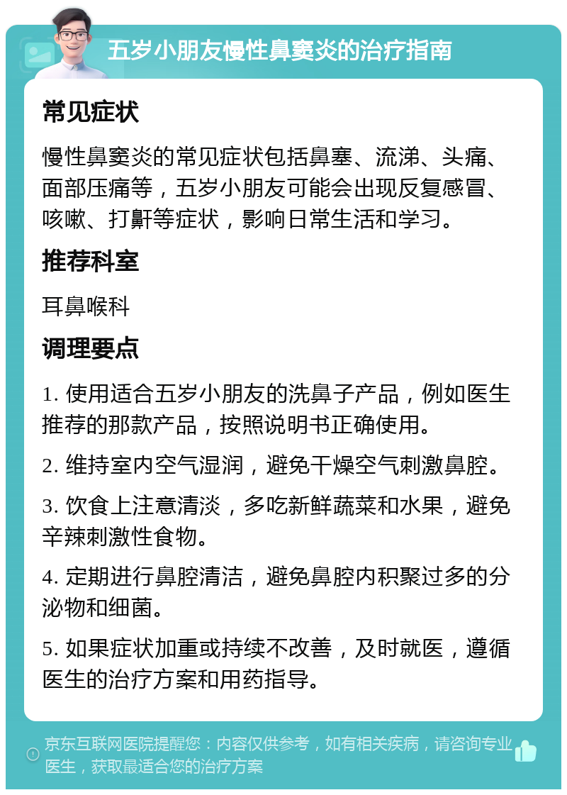 五岁小朋友慢性鼻窦炎的治疗指南 常见症状 慢性鼻窦炎的常见症状包括鼻塞、流涕、头痛、面部压痛等，五岁小朋友可能会出现反复感冒、咳嗽、打鼾等症状，影响日常生活和学习。 推荐科室 耳鼻喉科 调理要点 1. 使用适合五岁小朋友的洗鼻子产品，例如医生推荐的那款产品，按照说明书正确使用。 2. 维持室内空气湿润，避免干燥空气刺激鼻腔。 3. 饮食上注意清淡，多吃新鲜蔬菜和水果，避免辛辣刺激性食物。 4. 定期进行鼻腔清洁，避免鼻腔内积聚过多的分泌物和细菌。 5. 如果症状加重或持续不改善，及时就医，遵循医生的治疗方案和用药指导。