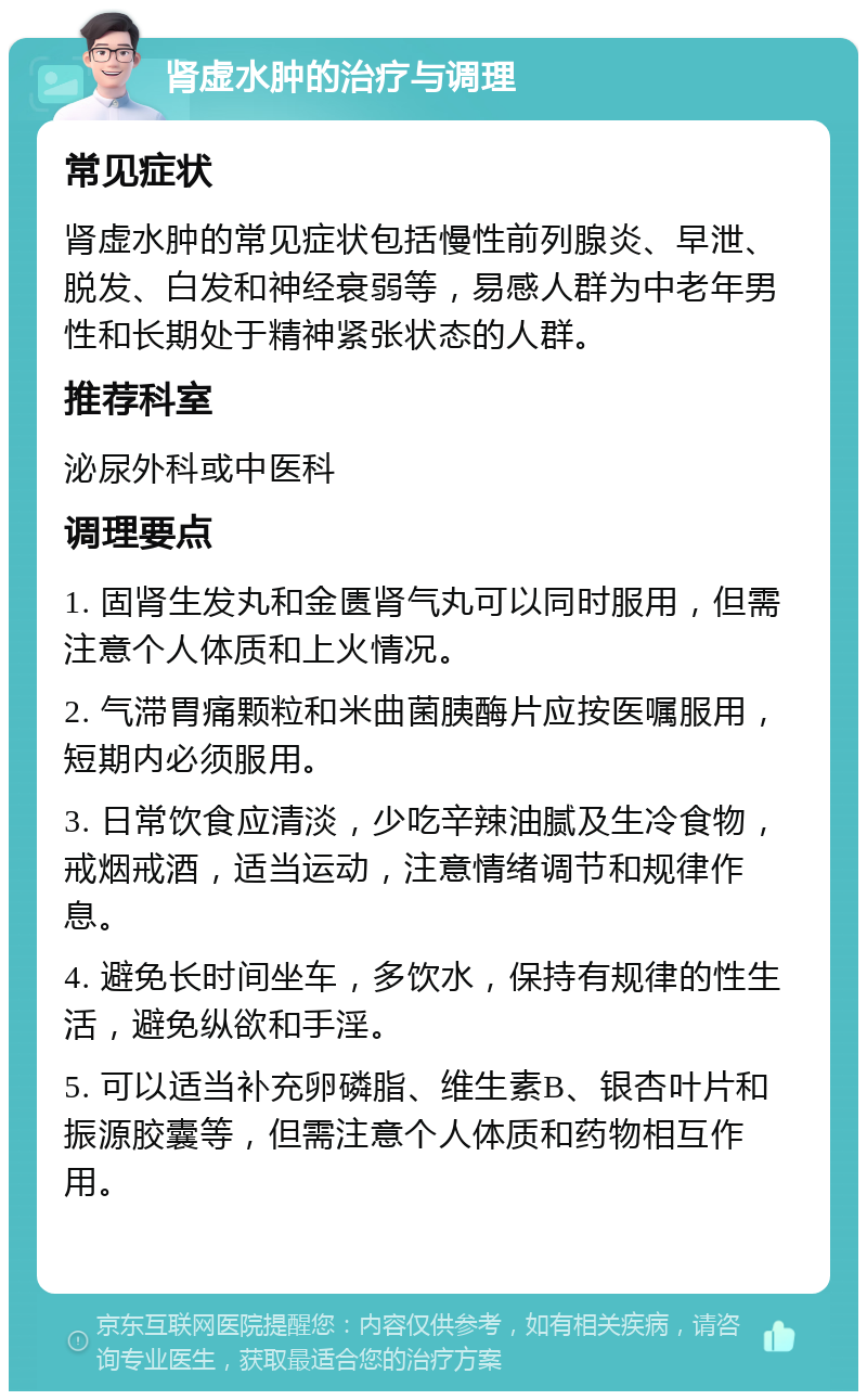 肾虚水肿的治疗与调理 常见症状 肾虚水肿的常见症状包括慢性前列腺炎、早泄、脱发、白发和神经衰弱等，易感人群为中老年男性和长期处于精神紧张状态的人群。 推荐科室 泌尿外科或中医科 调理要点 1. 固肾生发丸和金匮肾气丸可以同时服用，但需注意个人体质和上火情况。 2. 气滞胃痛颗粒和米曲菌胰酶片应按医嘱服用，短期内必须服用。 3. 日常饮食应清淡，少吃辛辣油腻及生冷食物，戒烟戒酒，适当运动，注意情绪调节和规律作息。 4. 避免长时间坐车，多饮水，保持有规律的性生活，避免纵欲和手淫。 5. 可以适当补充卵磷脂、维生素B、银杏叶片和振源胶囊等，但需注意个人体质和药物相互作用。