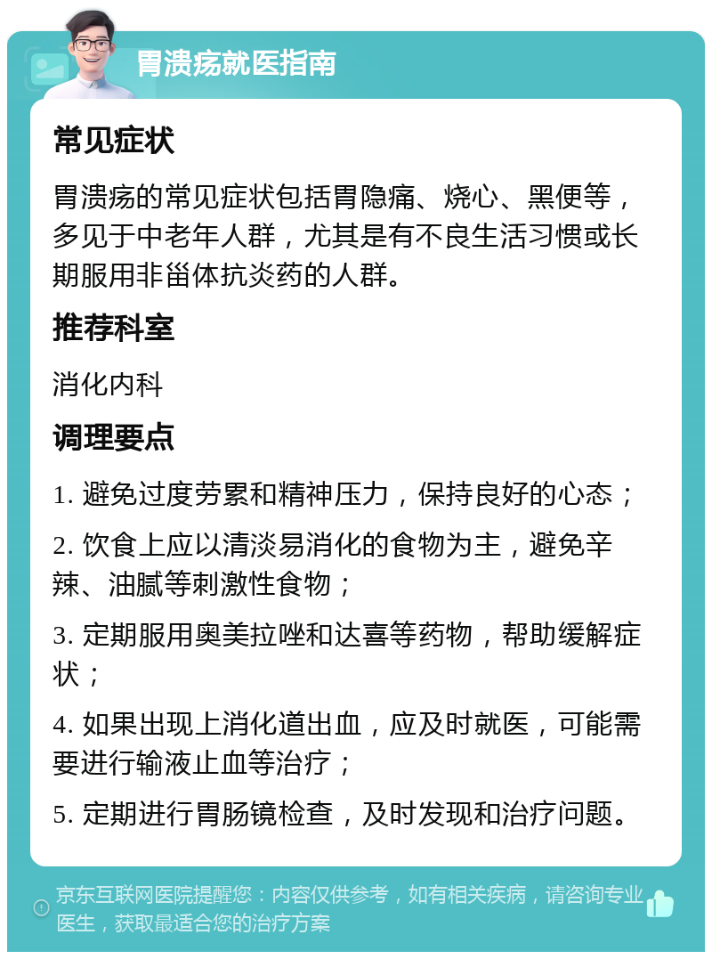 胃溃疡就医指南 常见症状 胃溃疡的常见症状包括胃隐痛、烧心、黑便等，多见于中老年人群，尤其是有不良生活习惯或长期服用非甾体抗炎药的人群。 推荐科室 消化内科 调理要点 1. 避免过度劳累和精神压力，保持良好的心态； 2. 饮食上应以清淡易消化的食物为主，避免辛辣、油腻等刺激性食物； 3. 定期服用奥美拉唑和达喜等药物，帮助缓解症状； 4. 如果出现上消化道出血，应及时就医，可能需要进行输液止血等治疗； 5. 定期进行胃肠镜检查，及时发现和治疗问题。