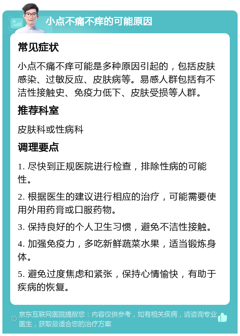 小点不痛不痒的可能原因 常见症状 小点不痛不痒可能是多种原因引起的，包括皮肤感染、过敏反应、皮肤病等。易感人群包括有不洁性接触史、免疫力低下、皮肤受损等人群。 推荐科室 皮肤科或性病科 调理要点 1. 尽快到正规医院进行检查，排除性病的可能性。 2. 根据医生的建议进行相应的治疗，可能需要使用外用药膏或口服药物。 3. 保持良好的个人卫生习惯，避免不洁性接触。 4. 加强免疫力，多吃新鲜蔬菜水果，适当锻炼身体。 5. 避免过度焦虑和紧张，保持心情愉快，有助于疾病的恢复。