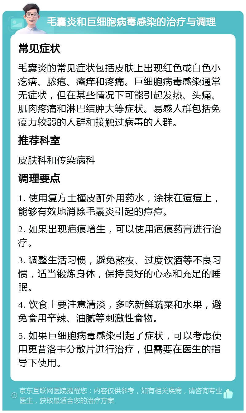 毛囊炎和巨细胞病毒感染的治疗与调理 常见症状 毛囊炎的常见症状包括皮肤上出现红色或白色小疙瘩、脓疱、瘙痒和疼痛。巨细胞病毒感染通常无症状，但在某些情况下可能引起发热、头痛、肌肉疼痛和淋巴结肿大等症状。易感人群包括免疫力较弱的人群和接触过病毒的人群。 推荐科室 皮肤科和传染病科 调理要点 1. 使用复方土槿皮酊外用药水，涂抹在痘痘上，能够有效地消除毛囊炎引起的痘痘。 2. 如果出现疤痕增生，可以使用疤痕药膏进行治疗。 3. 调整生活习惯，避免熬夜、过度饮酒等不良习惯，适当锻炼身体，保持良好的心态和充足的睡眠。 4. 饮食上要注意清淡，多吃新鲜蔬菜和水果，避免食用辛辣、油腻等刺激性食物。 5. 如果巨细胞病毒感染引起了症状，可以考虑使用更昔洛韦分散片进行治疗，但需要在医生的指导下使用。