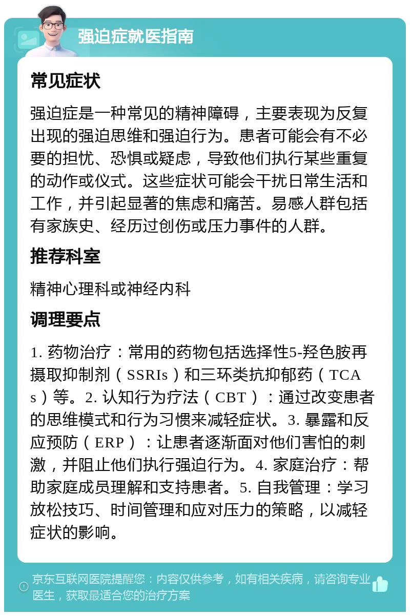 强迫症就医指南 常见症状 强迫症是一种常见的精神障碍，主要表现为反复出现的强迫思维和强迫行为。患者可能会有不必要的担忧、恐惧或疑虑，导致他们执行某些重复的动作或仪式。这些症状可能会干扰日常生活和工作，并引起显著的焦虑和痛苦。易感人群包括有家族史、经历过创伤或压力事件的人群。 推荐科室 精神心理科或神经内科 调理要点 1. 药物治疗：常用的药物包括选择性5-羟色胺再摄取抑制剂（SSRIs）和三环类抗抑郁药（TCAs）等。2. 认知行为疗法（CBT）：通过改变患者的思维模式和行为习惯来减轻症状。3. 暴露和反应预防（ERP）：让患者逐渐面对他们害怕的刺激，并阻止他们执行强迫行为。4. 家庭治疗：帮助家庭成员理解和支持患者。5. 自我管理：学习放松技巧、时间管理和应对压力的策略，以减轻症状的影响。