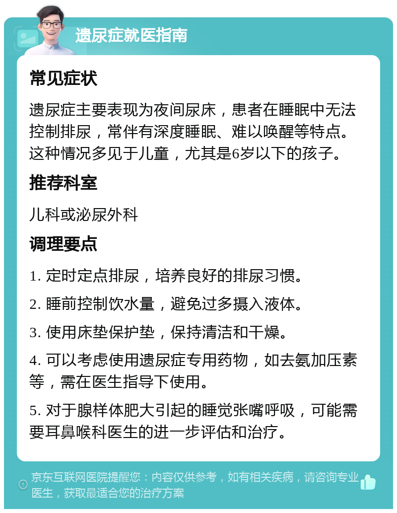 遗尿症就医指南 常见症状 遗尿症主要表现为夜间尿床，患者在睡眠中无法控制排尿，常伴有深度睡眠、难以唤醒等特点。这种情况多见于儿童，尤其是6岁以下的孩子。 推荐科室 儿科或泌尿外科 调理要点 1. 定时定点排尿，培养良好的排尿习惯。 2. 睡前控制饮水量，避免过多摄入液体。 3. 使用床垫保护垫，保持清洁和干燥。 4. 可以考虑使用遗尿症专用药物，如去氨加压素等，需在医生指导下使用。 5. 对于腺样体肥大引起的睡觉张嘴呼吸，可能需要耳鼻喉科医生的进一步评估和治疗。