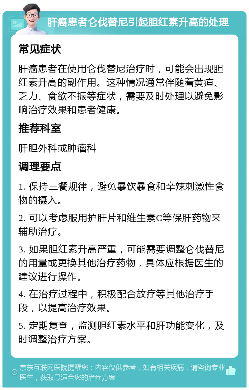 肝癌患者仑伐替尼引起胆红素升高的处理 常见症状 肝癌患者在使用仑伐替尼治疗时，可能会出现胆红素升高的副作用。这种情况通常伴随着黄疸、乏力、食欲不振等症状，需要及时处理以避免影响治疗效果和患者健康。 推荐科室 肝胆外科或肿瘤科 调理要点 1. 保持三餐规律，避免暴饮暴食和辛辣刺激性食物的摄入。 2. 可以考虑服用护肝片和维生素C等保肝药物来辅助治疗。 3. 如果胆红素升高严重，可能需要调整仑伐替尼的用量或更换其他治疗药物，具体应根据医生的建议进行操作。 4. 在治疗过程中，积极配合放疗等其他治疗手段，以提高治疗效果。 5. 定期复查，监测胆红素水平和肝功能变化，及时调整治疗方案。