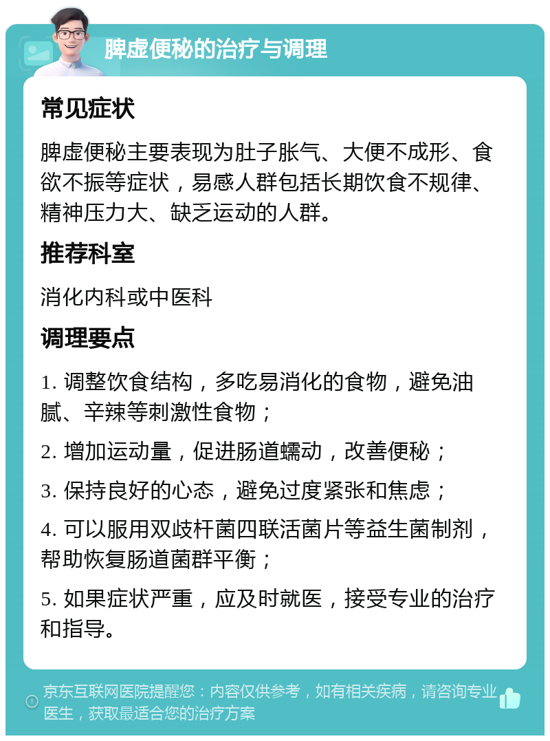 脾虚便秘的治疗与调理 常见症状 脾虚便秘主要表现为肚子胀气、大便不成形、食欲不振等症状，易感人群包括长期饮食不规律、精神压力大、缺乏运动的人群。 推荐科室 消化内科或中医科 调理要点 1. 调整饮食结构，多吃易消化的食物，避免油腻、辛辣等刺激性食物； 2. 增加运动量，促进肠道蠕动，改善便秘； 3. 保持良好的心态，避免过度紧张和焦虑； 4. 可以服用双歧杆菌四联活菌片等益生菌制剂，帮助恢复肠道菌群平衡； 5. 如果症状严重，应及时就医，接受专业的治疗和指导。