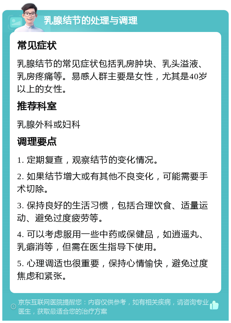 乳腺结节的处理与调理 常见症状 乳腺结节的常见症状包括乳房肿块、乳头溢液、乳房疼痛等。易感人群主要是女性，尤其是40岁以上的女性。 推荐科室 乳腺外科或妇科 调理要点 1. 定期复查，观察结节的变化情况。 2. 如果结节增大或有其他不良变化，可能需要手术切除。 3. 保持良好的生活习惯，包括合理饮食、适量运动、避免过度疲劳等。 4. 可以考虑服用一些中药或保健品，如逍遥丸、乳癖消等，但需在医生指导下使用。 5. 心理调适也很重要，保持心情愉快，避免过度焦虑和紧张。