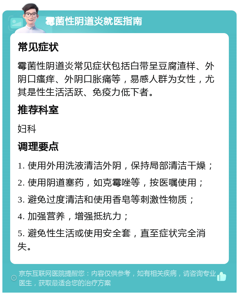 霉菌性阴道炎就医指南 常见症状 霉菌性阴道炎常见症状包括白带呈豆腐渣样、外阴口瘙痒、外阴口胀痛等，易感人群为女性，尤其是性生活活跃、免疫力低下者。 推荐科室 妇科 调理要点 1. 使用外用洗液清洁外阴，保持局部清洁干燥； 2. 使用阴道塞药，如克霉唑等，按医嘱使用； 3. 避免过度清洁和使用香皂等刺激性物质； 4. 加强营养，增强抵抗力； 5. 避免性生活或使用安全套，直至症状完全消失。