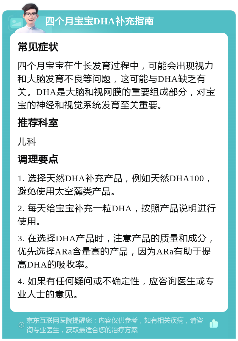 四个月宝宝DHA补充指南 常见症状 四个月宝宝在生长发育过程中，可能会出现视力和大脑发育不良等问题，这可能与DHA缺乏有关。DHA是大脑和视网膜的重要组成部分，对宝宝的神经和视觉系统发育至关重要。 推荐科室 儿科 调理要点 1. 选择天然DHA补充产品，例如天然DHA100，避免使用太空藻类产品。 2. 每天给宝宝补充一粒DHA，按照产品说明进行使用。 3. 在选择DHA产品时，注意产品的质量和成分，优先选择ARa含量高的产品，因为ARa有助于提高DHA的吸收率。 4. 如果有任何疑问或不确定性，应咨询医生或专业人士的意见。