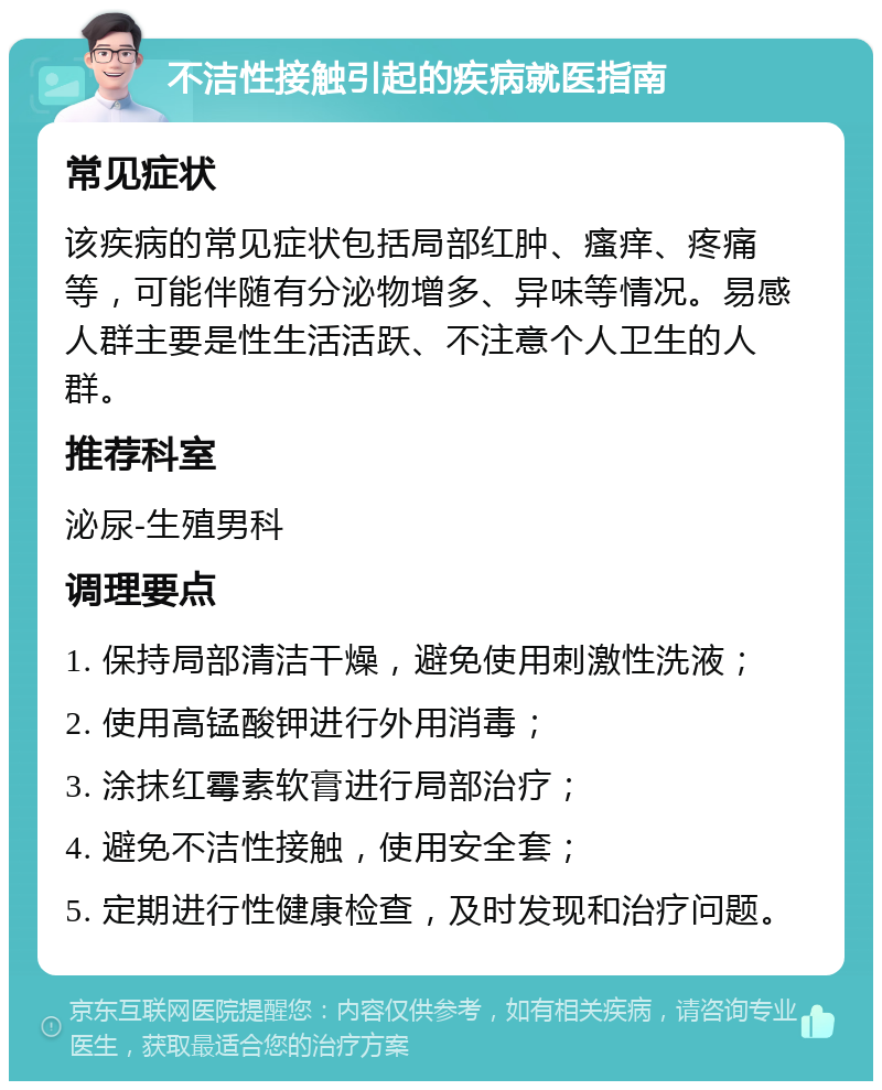 不洁性接触引起的疾病就医指南 常见症状 该疾病的常见症状包括局部红肿、瘙痒、疼痛等，可能伴随有分泌物增多、异味等情况。易感人群主要是性生活活跃、不注意个人卫生的人群。 推荐科室 泌尿-生殖男科 调理要点 1. 保持局部清洁干燥，避免使用刺激性洗液； 2. 使用高锰酸钾进行外用消毒； 3. 涂抹红霉素软膏进行局部治疗； 4. 避免不洁性接触，使用安全套； 5. 定期进行性健康检查，及时发现和治疗问题。