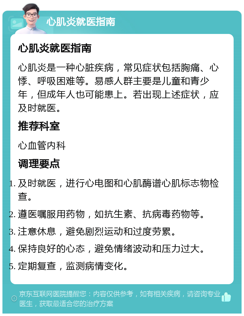 心肌炎就医指南 心肌炎就医指南 心肌炎是一种心脏疾病，常见症状包括胸痛、心悸、呼吸困难等。易感人群主要是儿童和青少年，但成年人也可能患上。若出现上述症状，应及时就医。 推荐科室 心血管内科 调理要点 及时就医，进行心电图和心肌酶谱心肌标志物检查。 遵医嘱服用药物，如抗生素、抗病毒药物等。 注意休息，避免剧烈运动和过度劳累。 保持良好的心态，避免情绪波动和压力过大。 定期复查，监测病情变化。