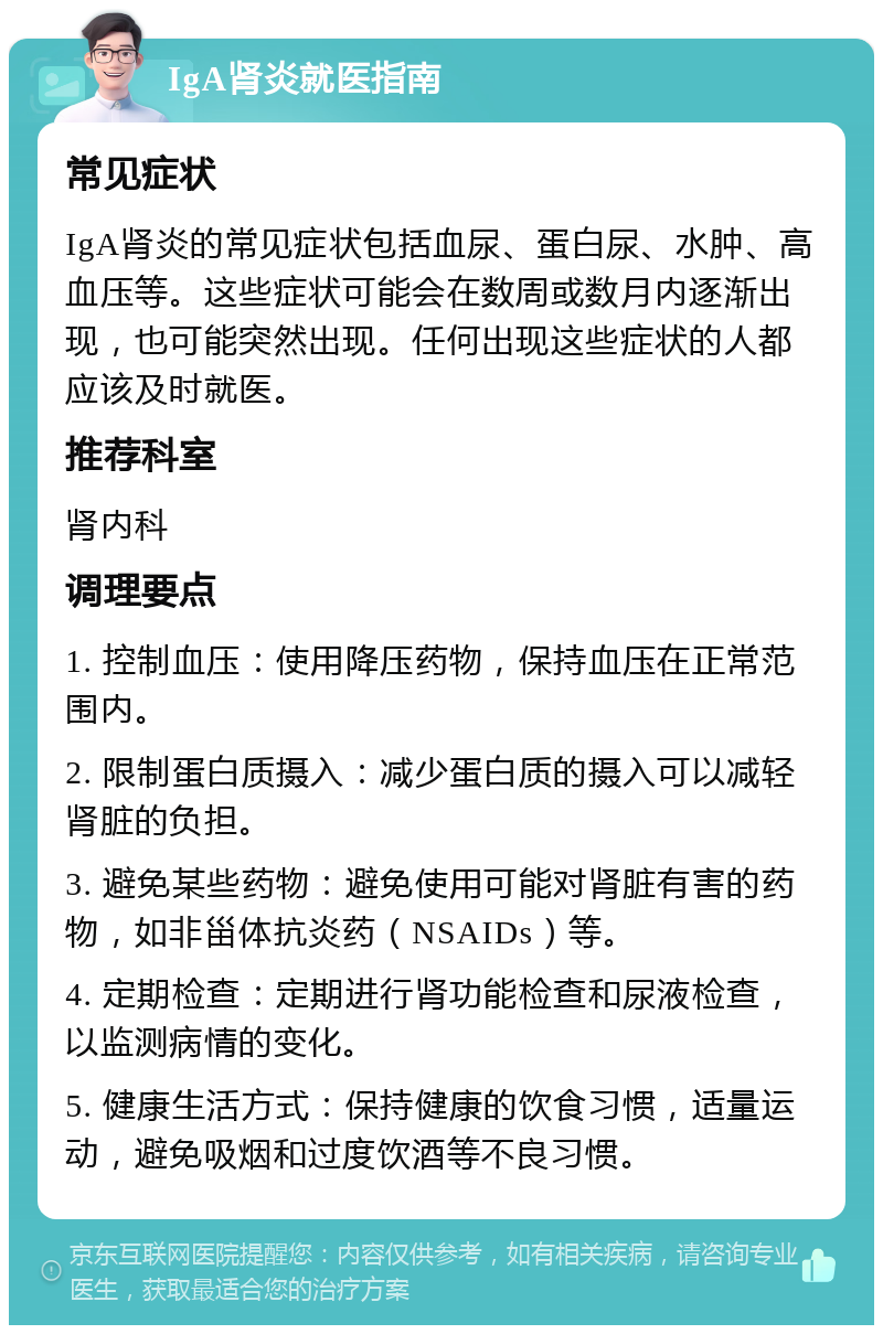 IgA肾炎就医指南 常见症状 IgA肾炎的常见症状包括血尿、蛋白尿、水肿、高血压等。这些症状可能会在数周或数月内逐渐出现，也可能突然出现。任何出现这些症状的人都应该及时就医。 推荐科室 肾内科 调理要点 1. 控制血压：使用降压药物，保持血压在正常范围内。 2. 限制蛋白质摄入：减少蛋白质的摄入可以减轻肾脏的负担。 3. 避免某些药物：避免使用可能对肾脏有害的药物，如非甾体抗炎药（NSAIDs）等。 4. 定期检查：定期进行肾功能检查和尿液检查，以监测病情的变化。 5. 健康生活方式：保持健康的饮食习惯，适量运动，避免吸烟和过度饮酒等不良习惯。