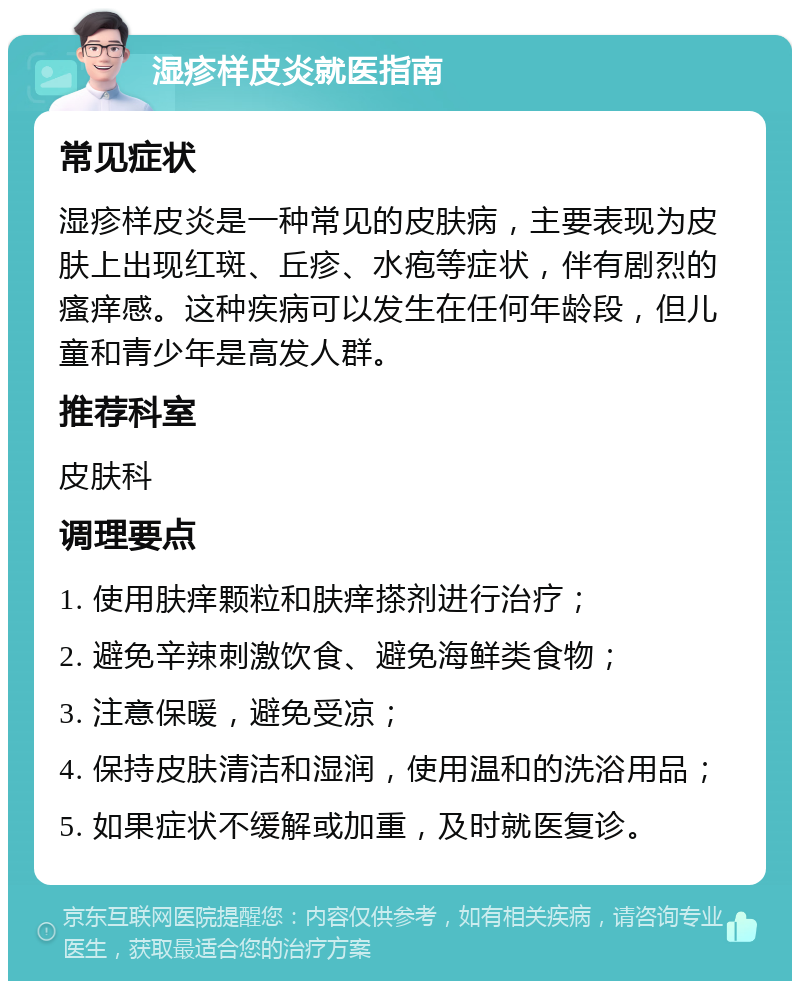 湿疹样皮炎就医指南 常见症状 湿疹样皮炎是一种常见的皮肤病，主要表现为皮肤上出现红斑、丘疹、水疱等症状，伴有剧烈的瘙痒感。这种疾病可以发生在任何年龄段，但儿童和青少年是高发人群。 推荐科室 皮肤科 调理要点 1. 使用肤痒颗粒和肤痒搽剂进行治疗； 2. 避免辛辣刺激饮食、避免海鲜类食物； 3. 注意保暖，避免受凉； 4. 保持皮肤清洁和湿润，使用温和的洗浴用品； 5. 如果症状不缓解或加重，及时就医复诊。